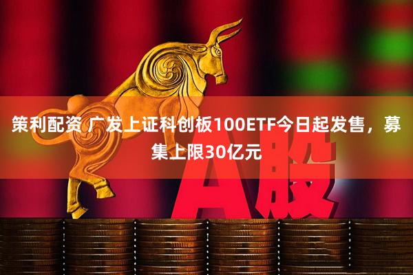 策利配资 广发上证科创板100ETF今日起发售，募集上限30亿元