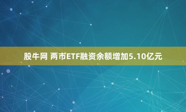 股牛网 两市ETF融资余额增加5.10亿元