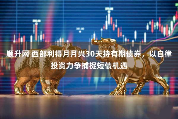 顺升网 西部利得月月兴30天持有期债券，以自律投资力争捕捉短债机遇