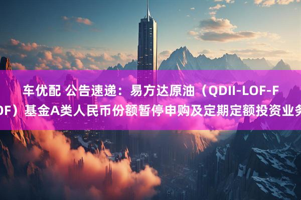 车优配 公告速递：易方达原油（QDII-LOF-FOF）基金A类人民币份额暂停申购及定期定额投资业务