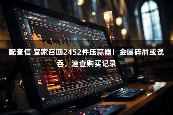 配查信 宜家召回2452件压蒜器!金属碎屑或误吞,速查购买记录