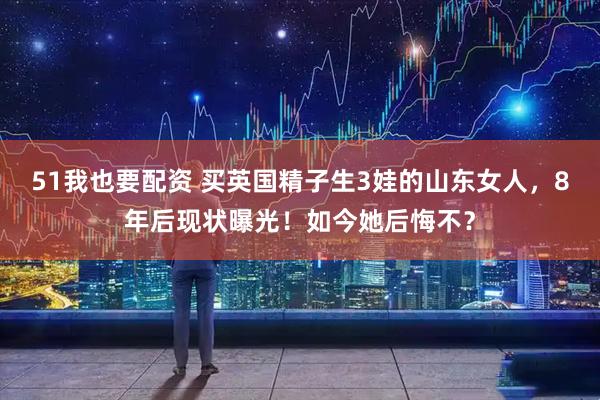 51我也要配资 买英国精子生3娃的山东女人，8年后现状曝光！如今她后悔不？