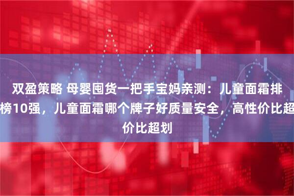双盈策略 母婴囤货一把手宝妈亲测：儿童面霜排行榜10强，儿童面霜哪个牌子好质量安全，高性价比超划
