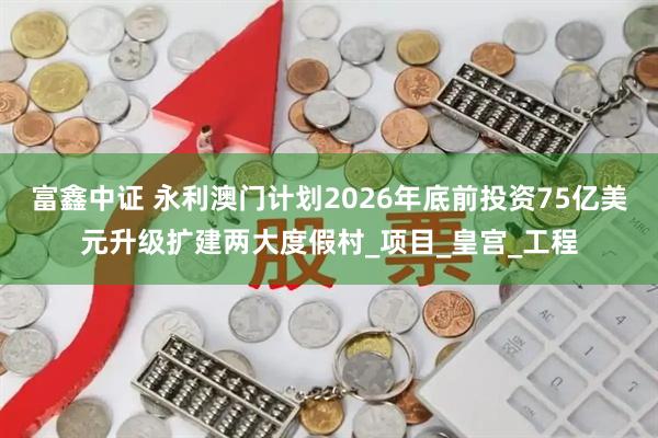 富鑫中证 永利澳门计划2026年底前投资75亿美元升级扩建两大度假村_项目_皇宫_工程