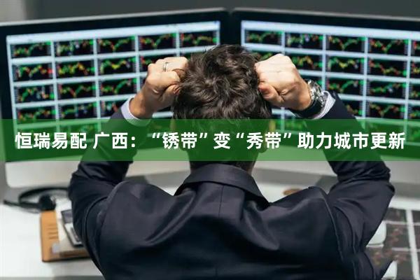 恒瑞易配 广西：“锈带”变“秀带”助力城市更新