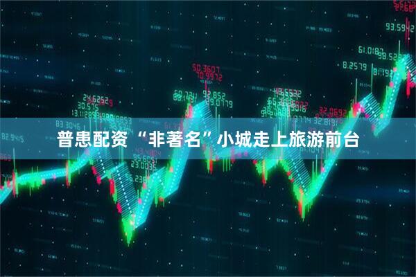 普患配资 “非著名”小城走上旅游前台