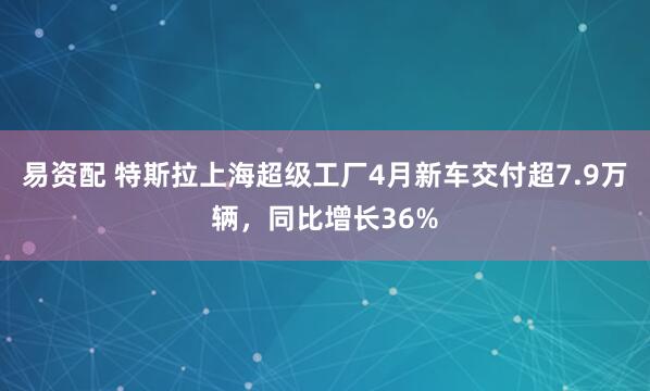 易资配 特斯拉上海超级工厂4月新车交付超7.9万辆，同比增长36%